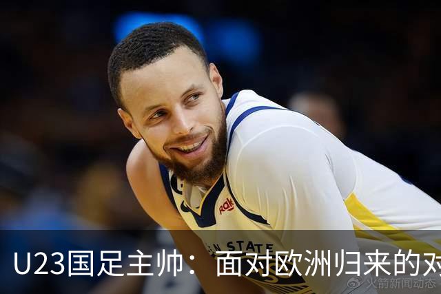 U23国足主帅：面对欧洲归来的对手，我们展现了精彩的团队表现
